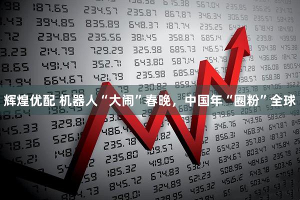 辉煌优配 机器人“大闹”春晚，中国年“圈粉”全球