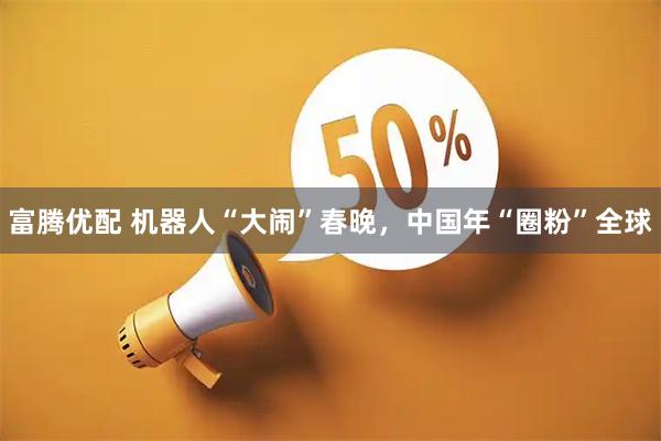 富腾优配 机器人“大闹”春晚，中国年“圈粉”全球