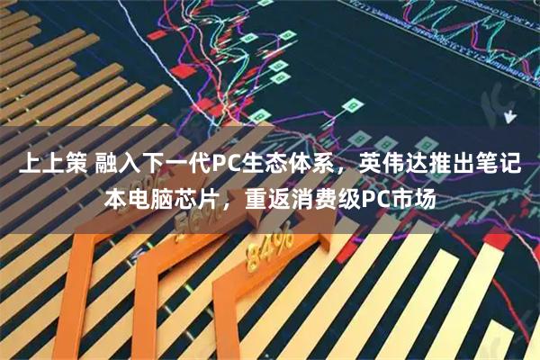上上策 融入下一代PC生态体系，英伟达推出笔记本电脑芯片，重返消费级PC市场