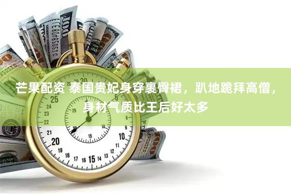 芒果配资 泰国贵妃身穿裹臀裙，趴地跪拜高僧，身材气质比王后好太多
