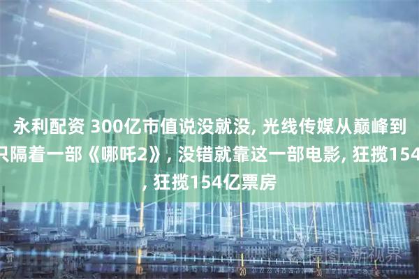永利配资 300亿市值说没就没, 光线传媒从巅峰到谷底, 只隔着一部《哪吒2》, 没错就靠这一部电影, 狂揽154亿票房