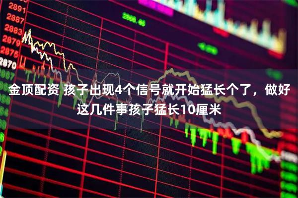 金顶配资 孩子出现4个信号就开始猛长个了，做好这几件事孩子猛长10厘米