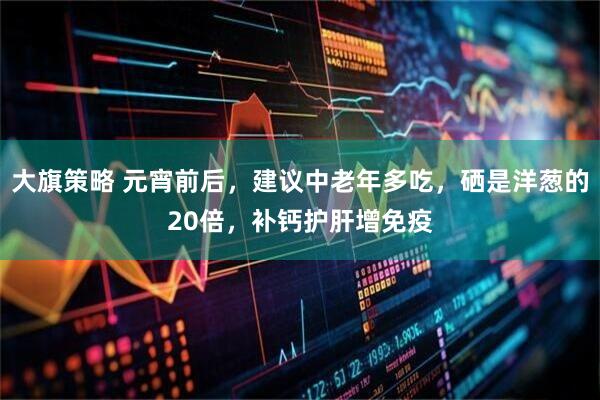 大旗策略 元宵前后，建议中老年多吃，硒是洋葱的20倍，补钙护肝增免疫