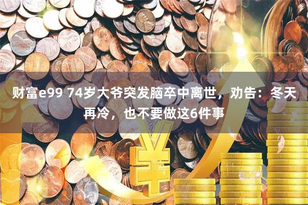 财富e99 74岁大爷突发脑卒中离世，劝告：冬天再冷，也不要做这6件事