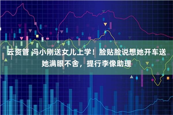 云资管 冯小刚送女儿上学！脸贴脸说想她开车送她满眼不舍，提行李像助理
