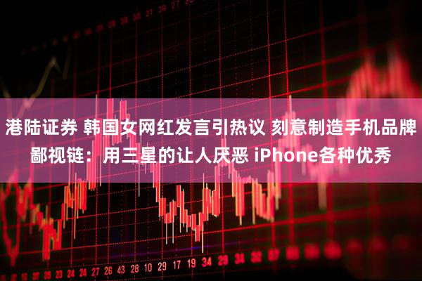 港陆证券 韩国女网红发言引热议 刻意制造手机品牌鄙视链：用三星的让人厌恶 iPhone各种优秀