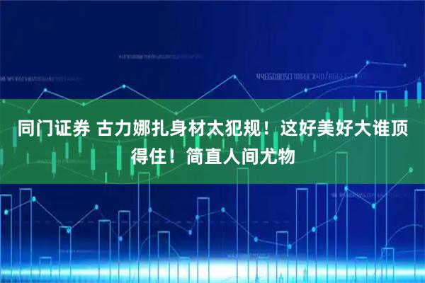 同门证券 古力娜扎身材太犯规！这好美好大谁顶得住！简直人间尤物