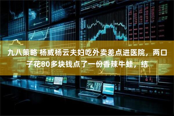 九八策略 杨威杨云夫妇吃外卖差点进医院，两口子花80多块钱点了一份香辣牛蛙，结