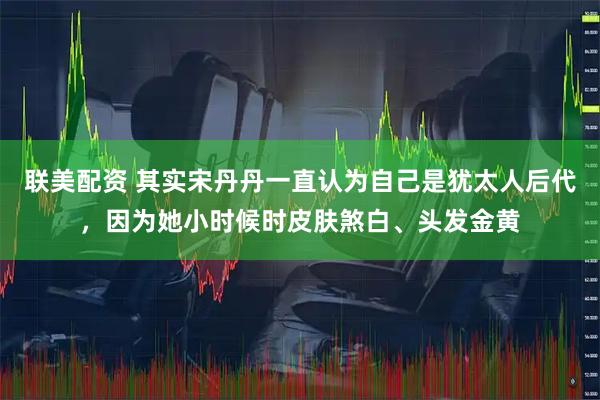 联美配资 其实宋丹丹一直认为自己是犹太人后代，因为她小时候时皮肤煞白、头发金黄