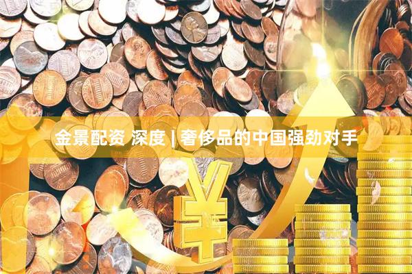 金景配资 深度 | 奢侈品的中国强劲对手