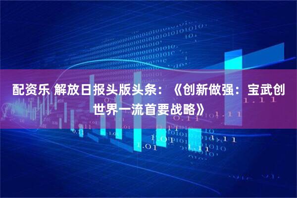 配资乐 解放日报头版头条：《创新做强：宝武创世界一流首要战略》