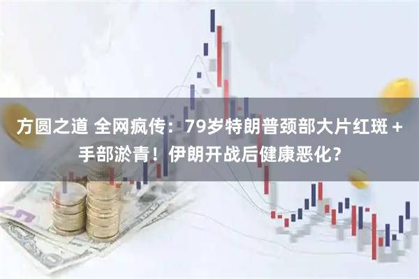方圆之道 全网疯传：79岁特朗普颈部大片红斑＋手部淤青！伊朗开战后健康恶化？