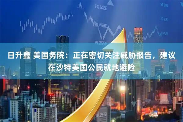 日升鑫 美国务院：正在密切关注威胁报告，建议在沙特美国公民就地避险