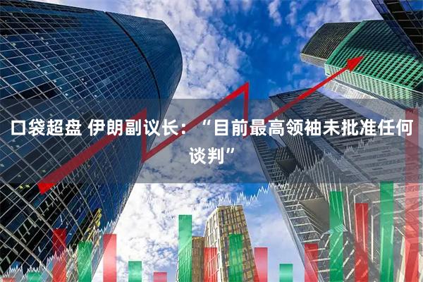 口袋超盘 伊朗副议长：“目前最高领袖未批准任何谈判”