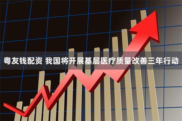 粤友钱配资 我国将开展基层医疗质量改善三年行动