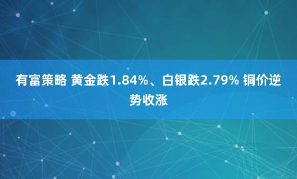 有富策略 黄金跌1.84%、白银跌2.79% 铜价逆势收涨
