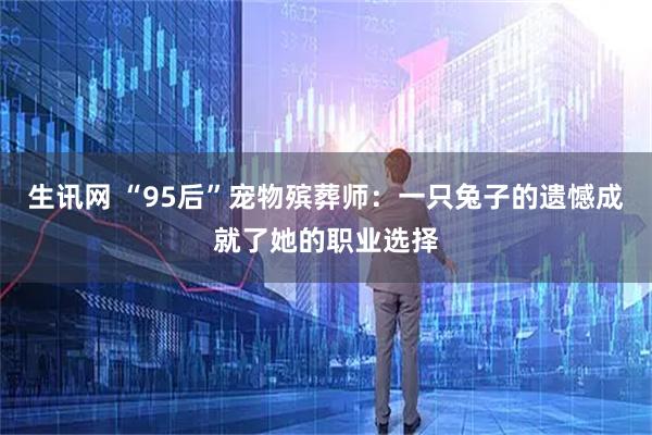 生讯网 “95后”宠物殡葬师：一只兔子的遗憾成就了她的职业选择