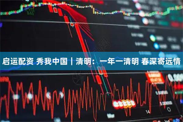 启运配资 秀我中国｜清明：一年一清明 春深寄远情
