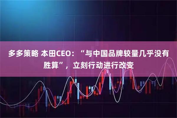 多多策略 本田CEO：“与中国品牌较量几乎没有胜算”，立刻行动进行改变