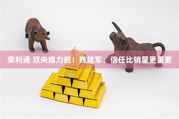 荣利通 双央媒力挺！魏建军：信任比销量更重要