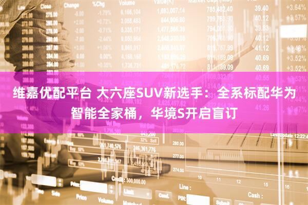 维嘉优配平台 大六座SUV新选手：全系标配华为智能全家桶，华境S开启盲订