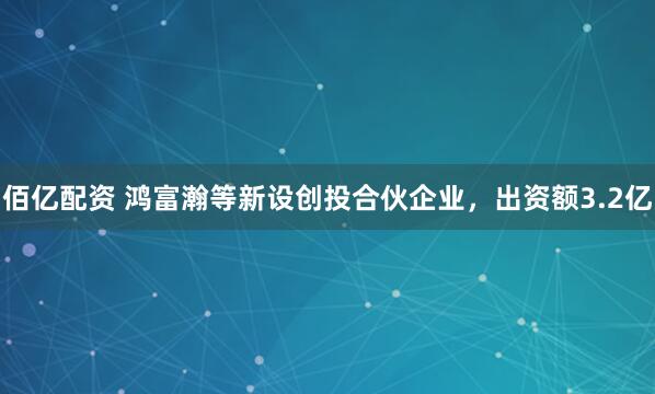 佰亿配资 鸿富瀚等新设创投合伙企业，出资额3.2亿