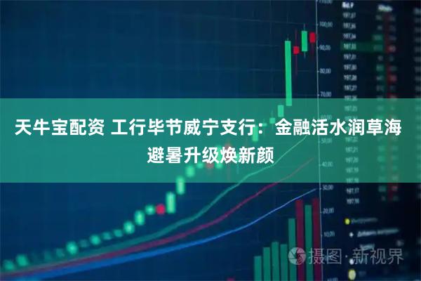 天牛宝配资 工行毕节威宁支行：金融活水润草海 避暑升级焕新颜