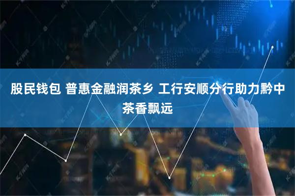 股民钱包 普惠金融润茶乡 工行安顺分行助力黔中茶香飘远