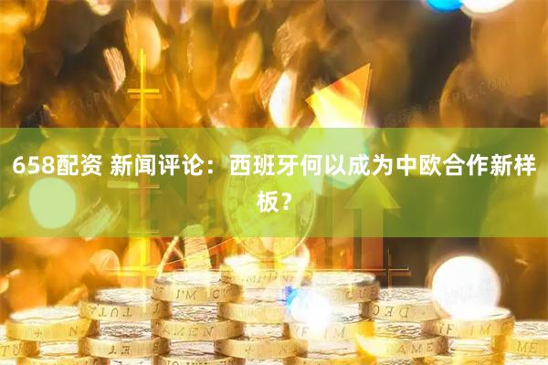 658配资 新闻评论：西班牙何以成为中欧合作新样板？