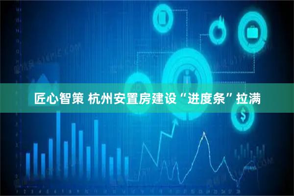 匠心智策 杭州安置房建设“进度条”拉满