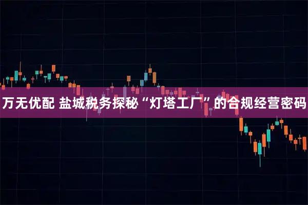 万无优配 盐城税务探秘“灯塔工厂”的合规经营密码