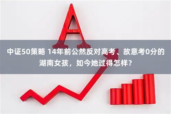 中证50策略 14年前公然反对高考、故意考0分的湖南女孩，如今她过得怎样？