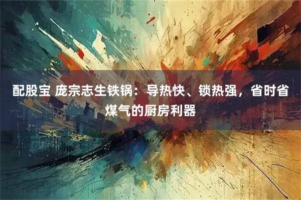 配股宝 庞宗志生铁锅：导热快、锁热强，省时省煤气的厨房利器