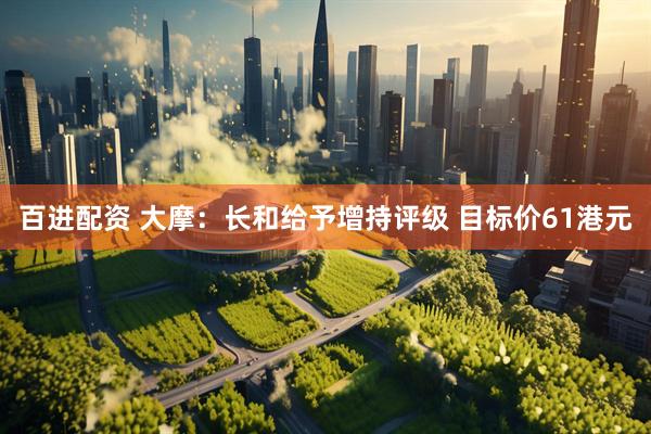 百进配资 大摩：长和给予增持评级 目标价61港元