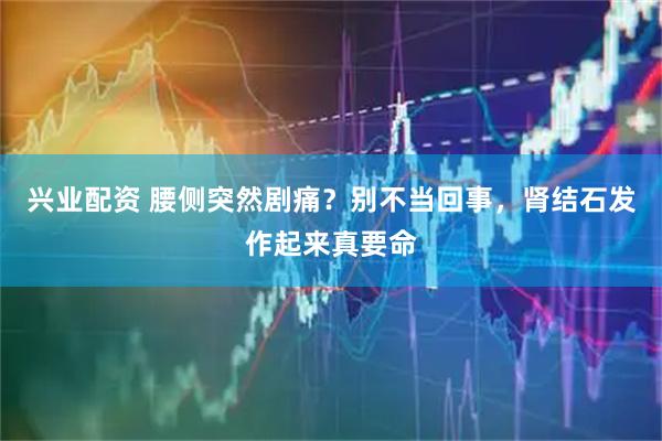 兴业配资 腰侧突然剧痛？别不当回事，肾结石发作起来真要命