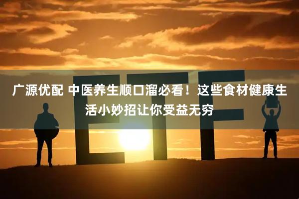 广源优配 中医养生顺口溜必看！这些食材健康生活小妙招让你受益无穷