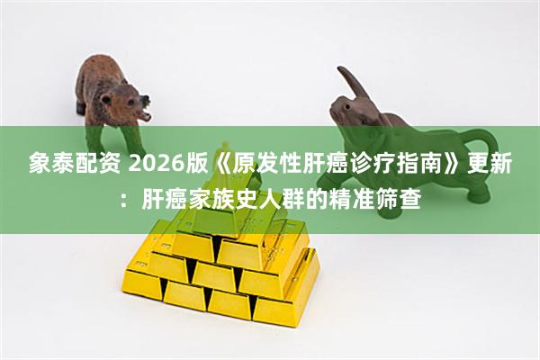 象泰配资 2026版《原发性肝癌诊疗指南》更新：肝癌家族史人群的精准筛查