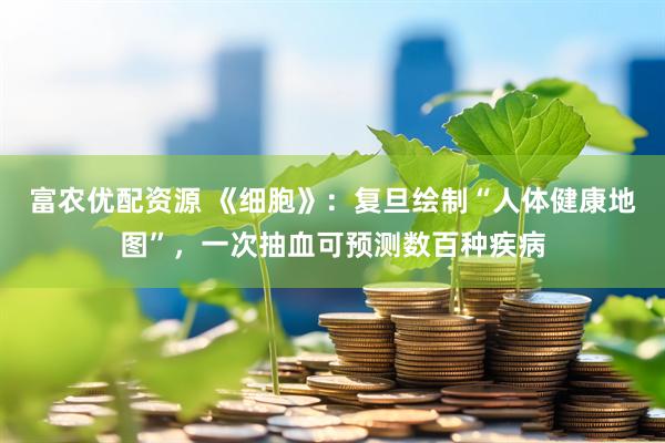 富农优配资源 《细胞》：复旦绘制“人体健康地图”，一次抽血可预测数百种疾病