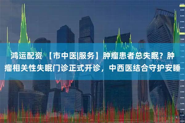 鸿运配资 【市中医|服务】肿瘤患者总失眠？肿瘤相关性失眠门诊正式开诊，中西医结合守护安睡