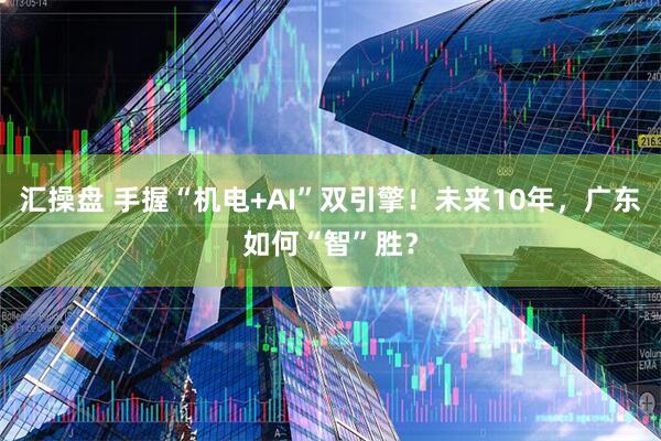 汇操盘 手握“机电+AI”双引擎！未来10年，广东如何“智”胜？