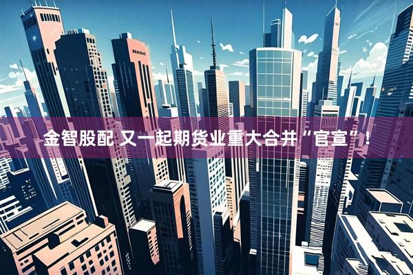 金智股配 又一起期货业重大合并“官宣”！