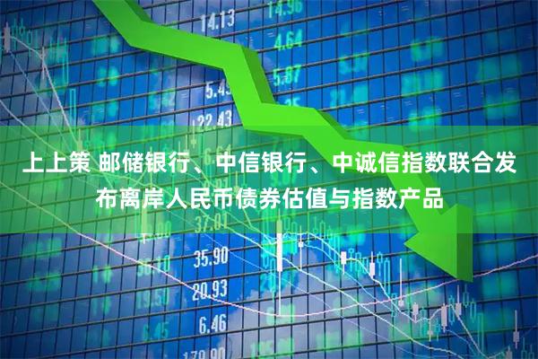 上上策 邮储银行、中信银行、中诚信指数联合发布离岸人民币债券估值与指数产品