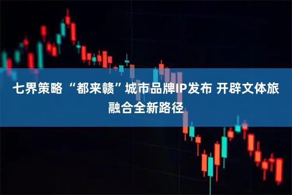 七界策略 “都来赣”城市品牌IP发布 开辟文体旅融合全新路径