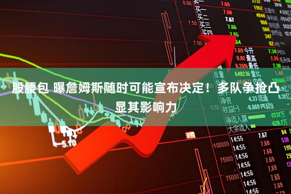 股腰包 曝詹姆斯随时可能宣布决定！多队争抢凸显其影响力