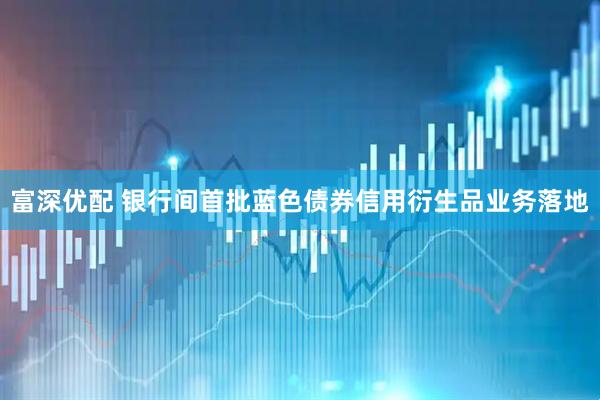 富深优配 银行间首批蓝色债券信用衍生品业务落地