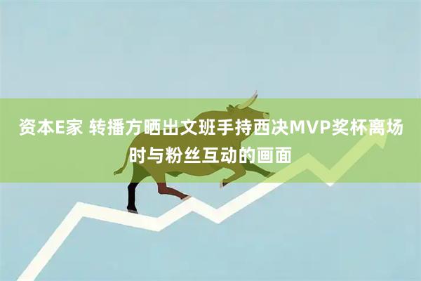 资本E家 转播方晒出文班手持西决MVP奖杯离场时与粉丝互动的画面