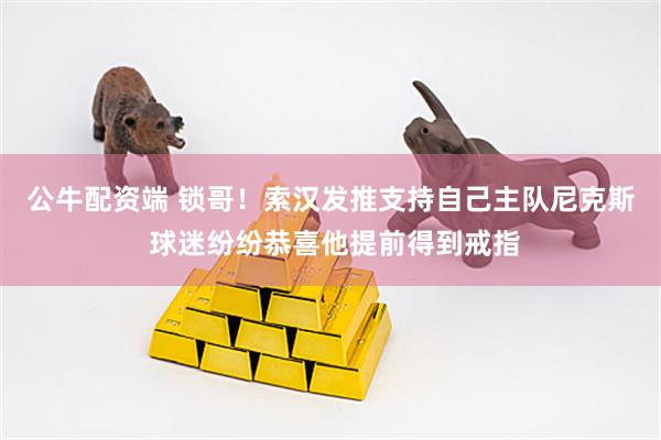 公牛配资端 锁哥！索汉发推支持自己主队尼克斯 球迷纷纷恭喜他提前得到戒指