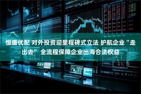 恒盛优配 对外投资迎里程碑式立法 护航企业“走出去” 全流程保障企业出海合法权益