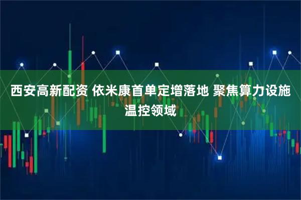 西安高新配资 依米康首单定增落地 聚焦算力设施温控领域