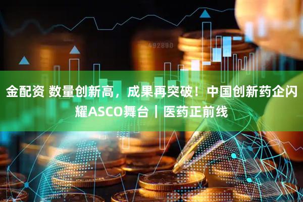 金配资 数量创新高，成果再突破！中国创新药企闪耀ASCO舞台｜医药正前线